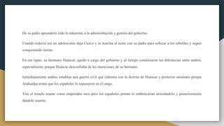 De su padre aprendería todo lo inherente a la administración y gestión del gobierno.
Cuando todavía era un adolescente deja Cuzco y se marcha al norte con su padre para sofocar a los rebeldes y seguir
conquistando tierras.
En ese lapso, su hermano Huáscar, quedó a cargo del gobierno y al tiempo comenzaron las diferencias entre ambos,
especialmente porque Huáscar desconfiaba de las intenciones de su hermano.
Inmediatamente ambos entablan una guerra civil que culmina con la derrota de Huáscar y posterior asesinato porque
Atahualpa temía que los españoles lo repusieron en el cargo.
Tras el triunfo asume como emperador inca pero los españoles pronto lo emboscarían arrestándolo y posteriormente
dándole muerte.
 