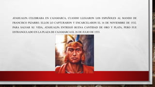 ATAHUALPA CELEBRABA EN CAJAMARCA, CUANDO LLEGARON LOS ESPAÑOLES AL MANDO DE
FRANCISCO PIZARRO. ELLOS LO CAPTURARON Y ENCARCELARON EL 16 DE NOVIEMBRE DE 1532.
PARA SALVAR SU VIDA, ATAHUALPA ENTREGÓ BUENA CANTIDAD DE ORO Y PLATA, PERO FUE
ESTRANGULADO EN LA PLAZA DE CAJAMARCA EL 26 DE JULIO DE 1533.
 