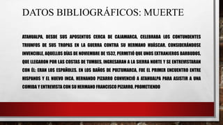 DATOS BIBLIOGRÁFICOS: MUERTE
ATAHUALPA, DESDE SUS APOSENTOS CERCA DE CAJAMARCA, CELEBRABA LOS CONTUNDENTES
TRIUNFOS DE SUS TROPAS EN LA GUERRA CONTRA SU HERMANO HUÁSCAR. CONSIDERÁNDOSE
INVENCIBLE, AQUELLOS DÍAS DE NOVIEMBRE DE 1532, PERMITIÓ QUE UNOS EXTRANJEROS BARBUDOS,
QUE LLEGARON POR LAS COSTAS DE TUMBES, INGRESARAN A LA SIERRA NORTE Y SE ENTREVISTARAN
CON ÉL: ERAN LOS ESPAÑOLES. EN LOS BAÑOS DE PULTUMARCA, FUE EL PRIMER ENCUENTRO ENTRE
HISPANOS Y EL NUEVO INCA. HERNANDO PIZARRO CONVENCIÓ A ATAHUALPA PARA ASISTIR A UNA
COMIDA Y ENTREVISTA CON SU HERMANO FRANCISCO PIZARRO, PROMETIENDO
 