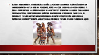 ● EL 16 DE NOVIEMBRE DE 1532 EL INCA ASISTIÓ A LA PLAZA DE CAJAMARCA ACOMPAÑADO POR UN
IMPRESIONANTE CORTEJO DE 8 MIL PERSONAS, PERO SÓLO CON 200 GUERREROS CON PORRAS Y
SOGAS PARA MATAR A LOS BARBUDOS QUE INSOLENTEMENTE SE HACÍAN PASAR POR ENVIADOS DEL
DIOS WIRACOCHA Y PARTIDARIOS DE HUÁSCAR. AL ATARDECER DE AQUEL DÍA, EN LA PLAZA, EL
SACERDOTE ESPAÑOL VICENTE VALVERDE LE EXIGIÓ AL INCA SU CONVERSIÓN A LA RELIGIÓN
CATÓLICA Y SUS SOMETIMIENTO A LA AUTORIDAD DEL REY DE ESPAÑA. ATAHUALPA RECHAZÓ AQUEL
 