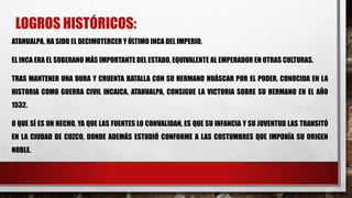 LOGROS HISTÓRICOS:
ATAHUALPA, HA SIDO EL DECIMOTERCER Y ÚLTIMO INCA DEL IMPERIO.
EL INCA ERA EL SOBERANO MÁS IMPORTANTE DEL ESTADO, EQUIVALENTE AL EMPERADOR EN OTRAS CULTURAS.
TRAS MANTENER UNA DURA Y CRUENTA BATALLA CON SU HERMANO HUÁSCAR POR EL PODER, CONOCIDA EN LA
HISTORIA COMO GUERRA CIVIL INCAICA, ATAHUALPA, CONSIGUE LA VICTORIA SOBRE SU HERMANO EN EL AÑO
1532.
O QUE SÍ ES UN HECHO, YA QUE LAS FUENTES LO CONVALIDAN, ES QUE SU INFANCIA Y SU JUVENTUD LAS TRANSITÓ
EN LA CIUDAD DE CUZCO, DONDE ADEMÁS ESTUDIÓ CONFORME A LAS COSTUMBRES QUE IMPONÍA SU ORIGEN
NOBLE.
 