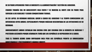 DE SU PADRE APRENDERÍA TODO LO INHERENTE A LA ADMINISTRACIÓN Y GESTIÓN DEL GOBIERNO.
CUANDO TODAVÍA ERA UN ADOLESCENTE DEJA CUZCO Y SE MARCHA AL NORTE CON SU PADRE PARA
SOFOCAR A LOS REBELDES Y SEGUIR CONQUISTANDO TIERRAS.
EN ESE LAPSO, SU HERMANO HUÁSCAR, QUEDÓ A CARGO DEL GOBIERNO Y AL TIEMPO COMENZARON LAS
DIFERENCIAS ENTRE AMBOS, ESPECIALMENTE PORQUE HUÁSCAR DESCONFIABA DE LAS INTENCIONES DE SU
HERMANO.
INMEDIATAMENTE AMBOS ENTABLAN UNA GUERRA CIVIL QUE CULMINA CON LA DERROTA DE HUÁSCAR Y
POSTERIOR ASESINATO PORQUE ATAHUALPA TEMÍA QUE LOS ESPAÑOLES LO REPUSIERON EN EL CARGO.
TRAS EL TRIUNFO ASUME COMO EMPERADOR INCA PERO LOS ESPAÑOLES PRONTO LO EMBOSCARÍAN
ARRESTÁNDOLO Y POSTERIORMENTE DÁNDOLE MUERTE.
 