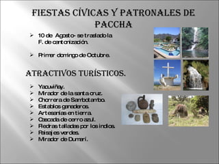 10 de  Agosto- se traslado la F. de cantonización.  Primer domingo de Octubre.  Atractivos Turísticos. Yacuviñay. Mirador de la santa cruz. Chorrera de Sambotambo. Establos ganaderos. Artesanías en tierra. Cascada de cerro azul. Piedras talladas por los indios. Paisajes verdes. Mirador de Dumarí.  Fiestas Cívicas y Patronales de Paccha 