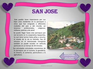 SAN JOSE
               Este pueblo tiene importancia por sus
              hijos unos residentes en la parroquia y
              otros que han emigrado a diferentes
              ciudades del país y del mundo; así
              tenemos        profesionales,    religiosos,
              militares, policías y de salud.
             Se puede llegar hasta esta parroquia por
              vía terrestre en la cooperativa Ayapamba,
              la cual tiene turnos hasta piñas y zaruma,
              el estado de la vía es lastrada, hay 45
              minutos en el mencionado transporte
              también se puede acceder en vehículo
              particular en un tiempo de 30 minutos.
             Sus principales actividades económicas de
              la parroquia son el turismo, la ganadería,
              la minería, el comercio, porcicultura y la
              agricultura.                                           AYAPAMBA
                                                                      MILAGRO


12/10/2009                                         ANGELA ACHILIER              5
 
