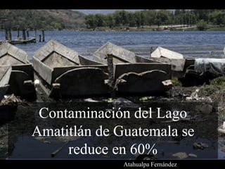 Contaminación del Lago
Amatitlán de Guatemala se
reduce en 60%
Atahualpa Fernández
 