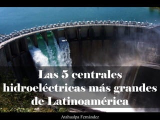 Las 5 centrales
hidroeléctricas más grandes
de Latinoamérica
Atahualpa Fernández
 