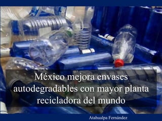 México mejora envases
autodegradables con mayor planta
recicladora del mundo
Atahualpa Fernández
 