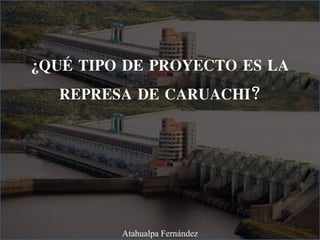 ¿QUÉ TIPO DE PROYECTO ES LA
REPRESA DE CARUACHI?
Atahualpa Fernández
 