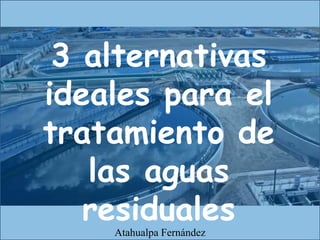 3 alternativas
ideales para el
tratamiento de
las aguas
residuales
Atahualpa Fernández
 