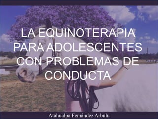 LA EQUINOTERAPIA
PARA ADOLESCENTES
CON PROBLEMAS DE
CONDUCTA
Atahualpa Fernández Arbulu
 