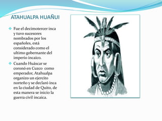 ATAHUALPA HUAÑUI
 Fue el decimotercer inca
y tuvo sucesores
nombrados por los
españoles, está
considerado como el
ultimo gobernante del
imperio incaico.
 Cuando Huáscar se
coronó en Cuzco como
emperador, Atahualpa
organizo un ejercito
norteño y se declaró inca
en la ciudad de Quito, de
esta manera se inicio la
guerra civil incaica.
 