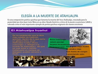 ELEGÍA A LA MUERTE DE ATAHUALPA
Es una composición poética quichua que lamenta la muerte del Inca Atahualpa, rescatada para la
posteridad por don Juan León Mera en su obra Ojeada histórico-crítica de la poesía ecuatoriana (1868) y
valorada como el más importante ejemplo de poesía quichua originario de nuestro territorio
 