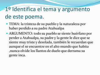 1º Identifica el tema y argumento
de este poema.
 TEMA: la tristeza de su pueblo y la naturaleza por
haber perdido a su padre Atahualpa
 ARGUMENTO: todo su pueblo se siente huérfano por
perder a Atahualpa, su padre y la gente le dice que se
siente muy triste y desolada, también le recuerdan que
aunque el se encuentre en el alto mundo que habita
,nunca olvide los llantos de duelo que derrama su
gente inca.
 