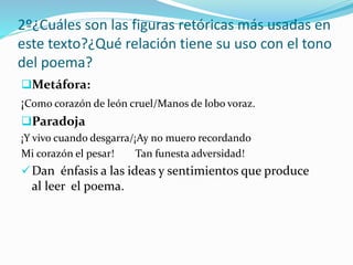 2º¿Cuáles son las figuras retóricas más usadas en
este texto?¿Qué relación tiene su uso con el tono
del poema?
Metáfora:
¡Como corazón de león cruel/Manos de lobo voraz.
Paradoja
¡Y vivo cuando desgarra/¡Ay no muero recordando
Mi corazón el pesar! Tan funesta adversidad!
Dan énfasis a las ideas y sentimientos que produce
al leer el poema.
 