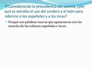 3ºConsiderando la procedencia del poema, ¿por
qué es extraño el uso del cordero y el león para
referirse a los españoles y a los incas?
 Porque son palabras nuevas que aparecieron con las
mezclas de las culturas españolas e incas .
 