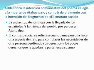 4ºIdentifica la intención comunicativa del poema «Elegía
a la muerte de Atahualpa», y compárala oralmente con
la intención del fragmento de «El contrato social»
 La esclavitud de los incas con la llegada de los
españoles. Y la tristeza del pueblo por perder a
Atahualpa.
 El contrato social se refiere a cuando una persona hace
una especie de trato para complacer las necesidades de
otra persona perdiendo sus derechos y los pocos
derechos que le quedan le pertenece a su amo.
 
