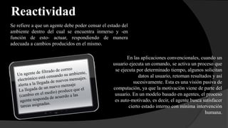 Reactividad
Se refiere a que un agente debe poder censar el estado del
ambiente dentro del cual se encuentra inmerso y -en
función de esto- actuar, respondiendo de manera
adecuada a cambios producidos en el mismo.
En las aplicaciones convencionales, cuando un
usuario ejecuta un comando, se activa un proceso que
se ejecuta por determinado tiempo, algunos solicitan
datos al usuario, retornan resultados y así
sucesivamente. Esta es una visión pasiva de
computación, ya que la motivación viene de parte del
usuario. En un modelo basado en agentes, el proceso
es auto-motivado, es decir, el agente busca satisfacer
cierto estado interno con mínima intervención
humana.
 