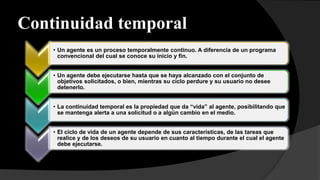 Continuidad temporal
• Un agente es un proceso temporalmente continuo. A diferencia de un programa
convencional del cual se conoce su inicio y fin.
• Un agente debe ejecutarse hasta que se haya alcanzado con el conjunto de
objetivos solicitados, o bien, mientras su ciclo perdure y su usuario no desee
detenerlo.
• La continuidad temporal es la propiedad que da “vida” al agente, posibilitando que
se mantenga alerta a una solicitud o a algún cambio en el medio.
• El ciclo de vida de un agente depende de sus características, de las tareas que
realice y de los deseos de su usuario en cuanto al tiempo durante el cual el agente
debe ejecutarse.
 