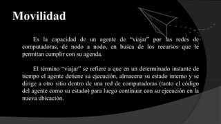 Movilidad
Es la capacidad de un agente de “viajar” por las redes de
computadoras, de nodo a nodo, en busca de los recursos que le
permitan cumplir con su agenda.
El término “viajar” se refiere a que en un determinado instante de
tiempo el agente detiene su ejecución, almacena su estado interno y se
dirige a otro sitio dentro de una red de computadoras (tanto el código
del agente como su estado) para luego continuar con su ejecución en la
nueva ubicación.
 