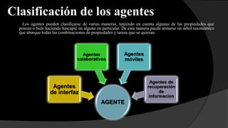 Clasificación de los agentes
Los agentes pueden clasificarse de varias maneras, teniendo en cuenta algunas de las propiedades que
poseen o bien haciendo hincapié en alguna en particular. De esta manera puede armarse un árbol taxonómico
que abarque todas las combinaciones de propiedades y tareas que se quieran.
AGENTE
Agentes
de interfaz
Agentes
colaborativos
Agentes
móviles
Agentes de
recuperación
de
información
 