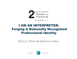 I AM AN INTERPRETER:
Forging A Nationally Recognized
      Professional Identity	
  

   Barry	
  S.	
  Olsen	
  &	
  Katharine	
  Allen	
  


               ATA	
  2011     	
     	
  	
  	
  	
  	
  	
  	
  	
  	
  	
  	
  	
  	
  	
  	
  	
  	
  	
  	
  	
  Barry	
  S.	
  Olsen	
  
               Boston,	
  MA   	
     	
  	
  	
  	
  	
  	
  	
  	
  	
  	
  	
  	
  	
  	
  	
  	
  	
  	
  	
  	
  Katharine	
  Allen	
  
 