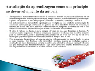    Na trajetória da humanidade verifica-se que a história do homem foi produzida com base em um
    elemento importante: a avaliação das condições e expectativas da existência humana que fez surgir a
    logística a arquitetura, as artes a linguagem, a filosofia, a economia, a tecnologia e a ciência.
   Em cada momento da humanidade, a produção das condições de vida imediata, a manutenção das
    conquistas tecnológicas já acumuladas e a geração de novas realidades tiveram na avaliação, na
    reflexão, na análise e na busca de novas alternativas viáveis, adequadas e compatíveis com as suas
    necessidades humanas o seu elemento provocador e estimulador de descobertas.
   O juízo de valores e a busca do novo sempre estiveram no topo das demandas do homem. Por
    exemplo: durante os períodos de seca o homem que mudava de localidade para encontrar alimentos
    para sua sobrevivência, com os excedentes armazenados em um local fixo, teve de buscar novas
    tecnologias que lhe assegurassem uma vida confortável e segura para os seus.
   Com a superação das condições adversas da natureza pode permanecer no mesmo local e preservar
    as suas riquezas, foi desafiado pela necessidade imediata, avaliou as condições, aceitou o
    desafio, foi em busca de uma saída viável e encontrou uma alternativa adequada e compatível com o
    seu grau de exigência e demandas históricas. Hoje, temos verdadeiros arsenais de alimentos que, no
    seu conjunto não se reduz durante as diversas fases ou ciclos climáticos.
 