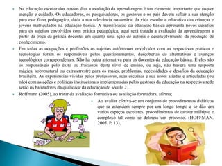    Na educação escolar dos nossos dias a avaliação da aprendizagem é um elemento importante que requer
    atenção e cuidado. Os educadores, os pesquisadores, os gestores e os pais devem voltar a sua atenção
    para este fazer pedagógico, dada a sua relevância no cenário da vida escolar e educativa das crianças e
    jovens matriculados na educação básica. A massificação da educação básica apresenta novos desafios
    para os sujeitos envolvidos com prática pedagógica, aqui será tratada a avaliação da aprendizagem a
    partir da ótica da prática docente, em quanto uma ação de autoria e desenvolvimento da produção de
    conhecimento.
   Em todas as ocupações e profissões os sujeitos autônomos envolvidos com as respectivas práticas e
    tecnologias foram os responsáveis pelos questionamentos, descobertas de alternativas e avanços
    tecnológicos correspondentes. Não há outra alternativa para os docentes da educação básica. E eles são
    os responsáveis pelo êxito ou fracassos deste nível de ensino, ou seja, não haverá uma resposta
    mágica, sobrenatural ou extraterrestre para os males, problemas, necessidades e desafios da educação
    brasileira. As experiências vividas pelos professores, suas escolhas e sua ações aliadas e articuladas (ou
    não) com as ações e políticas institucionais implementadas pelos gestores da educação na respectiva rede
    serão os balizadores da qualidade da educação do século 21.
   Roffmann (2005), ao tratar da avaliação formativa ou avaliação formadora, afirma;
                                             Ao avaliar efetiva-se um conjunto de procedimentos didáticos
                                               que se estendem sempre por um longo tempo e se dão em
                                               vários espaços escolares, procedimentos de caráter múltiplo e
                                               complexo tal como se delineia um processo. (HOFFMAN.
                                               2005. P. 13).
 