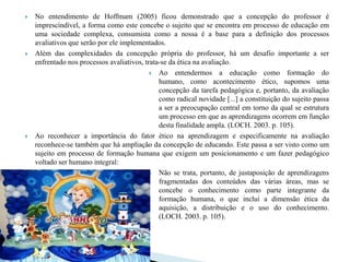    No entendimento de Hoffmam (2005) ficou demonstrado que a concepção do professor é
    imprescindível, a forma como este concebe o sujeito que se encontra em processo de educação em
    uma sociedade complexa, consumista como a nossa é a base para a definição dos processos
    avaliativos que serão por ele implementados.
   Além das complexidades da concepção própria do professor, há um desafio importante a ser
    enfrentado nos processos avaliativos, trata-se da ética na avaliação.
                                             Ao entendermos a educação como formação do
                                               humano, como acontecimento ético, supomos uma
                                               concepção da tarefa pedagógica e, portanto, da avaliação
                                               como radical novidade [...] a constituição do sujeito passa
                                               a ser a preocupação central em torno da qual se estrutura
                                               um processo em que as aprendizagens ocorrem em função
                                               desta finalidade ampla. (LOCH. 2003. p. 105).
   Ao reconhecer a importância do fator ético na aprendizagem e especificamente na avaliação
    reconhece-se também que há ampliação da concepção de educando. Este passa a ser visto como um
    sujeito em processo de formação humana que exigem um posicionamento e um fazer pedagógico
    voltado ser humano integral:
                                             Não se trata, portanto, de justaposição de aprendizagens
                                               fragmentadas dos conteúdos das várias áreas, mas se
                                               concebe o conhecimento como parte integrante da
                                               formação humana, o que inclui a dimensão ética da
                                               aquisição, a distribuição e o uso do conhecimento.
                                               (LOCH. 2003. p. 105).
 