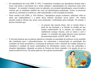    No entendimento de Loch (2005. P. 105), “é importante considerar que aprendemos durante toda a
    nossa vida desde o nascimento até a morte, portanto a aprendizagem nos caracteriza como seres
    humanos”. Ao entender o homem como ser aprendiz, em constante aprendizagem, somos levados a
    concluir que os estudantes também são seres em aprendizagem permanente. Assim, os processos
    educativos, incluindo os avaliativos, estão subordinados a esta concepção de homem.
   Neste sentido Loch (2005. p. 105) afirmou: “Aprendemos porque avaliamos, refletimos sobre as
    ações que empreendemos e a partir dessa reflexão iniciamos novas ações”. Em síntese
    precária, pode-se afirmar que somos seres produzidos e delimitados pela avaliação. No entanto, é
    preciso considera que:
                                             As pessoas não nascem éticas, elas se tornam éticas a
                                                partir de sua formação e se formam na medida em que
                                                tomam conhecimento de si mesmas nas relações que
                                                estabelecem consigo mesmas, com os outros e com o
                                                mundo, e a avaliação tem papel decisivo nesse processo
                                                de autoconhecimento. (LOCH. 2005. P. 106).
   È relevante destacar que as práticas educativas centradas na autoridade do professor ou do conteúdo
    não contribuem para o autoconhecimento. Ao valorizarem a memorização ou assimilação dos
    conteúdos de forma acumulativa e a presença do professor como o detentor da verdade reduzem os
    estudantes à condição de meros acumuladores de informações, muitas vezes são submetidos a
    situações degradantes, chegando ao ponto de ficarem por horas copiando o do quadro de giz ou
    transcrevendo de livros. Em outras palavras, são copistas escolarizados.
 