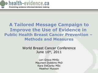 A Tailored Message Campaign to Improve the Use of Evidence in  Public Health Breast Cancer Prevention –  Methods and Measures World Breast Cancer Conference June 10 th , 2011 Lori Greco MHSc Maureen Dobbins PhD Kara DeCorby MSc Heather Husson 