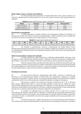 9
Níveis d’água, áreas e volumes característicos
37. Os níveis operacionais propostos no Projeto Executivo, bem como as áreas e os
volumes correspondentes, determinados na curva cota x área x volume, estão apresentados na
Tabela 2.
Tabela 2: Níveis operacionais, áreas e volumes correspondentes
Níveis Cota (m) Área (km²) Volume (hm³)
Mínimo Normal 625,00 0,77 2,51
Máximo Normal 646,00 4,43 55,88
Máximo Maximorum 646,36 4,51 57,46
Evaporação e precipitação
38. O DAEE apresenta os dados históricos da evaporação (Tabela 3) coletados na
Estação São Carlos do Instituto Nacional de Meteorologia - INMET, adotados para a região por
ser, dentre os postos consultados com longo histórico, o mais próximo.
Tabela 3: Evaporação Média Mensal (mm)
Jan Fev Mar Abr Mai Jun Jul Ago Set Out Nov Dez
97,9 93,7 108,7 110,4 110,3 109,1 132,6 173,6 175,5 151,6 132,3 102,1
39. Em relação à precipitação, durante a elaboração do Projeto Básico foram
identificadas estações pluviométricas para uma avaliação regional do período de chuvas, não
considerada para determinação da evaporação líquida quando dos estudos de regularização
do reservatório.
Planta do reservatório e mapas de inundação
40. O DAEE apresentou cópia da prancha 7188-42-GL-830-DE-00096, intitulada “Usos
da água na área diretamente afetada (ADA)”, utilizada no Estudo de Impacto Ambiental do
reservatório, na escala de 1:20.000, contendo o limite previsto de inundação do reservatório.
41. Não são apresentadas soluções para relocação da infraestrutura identificada, tais
como acessos às áreas rurais que serão inundados, alteração no traçado da linha de transmissão
de energia elétrica em alta tensão (Campinas – Poços de Caldas) e incorporação da série de
açudes implantados na área do futuro braço do ribeirão Pantaleão.
Simulação do remanso
42. No documento Remanso apresentado pelo DAEE, avalia-se a influência do
remanso no rio Camanducaia devido à implantação do barramento, utilizando o modelo
matemático HEC-RAS 4.1 (USACE, 2010), com seções topobatimétricas levantadas entre agosto
e setembro de 2014 no rio Camanducaia, ribeirão Pantaleão e córrego do Mosquito.
43. Estimadas as vazões com recorrência (Tempo de Retorno) em 2, 25 e 100 anos
para seções selecionadas para os cursos de água referidos, sendo que as vazões em cada
trecho foram definidas por área de drenagem. Em relação ao nível de água do reservatório,
adota-se o Nível Máximo Normal (646,0 m) nas três condições apresentadas, o que somente será
possível com a devida operação das comportas segmento do vertedouro.
44. O modelo foi calibrado para as vazões de 89,1 m³/s e 150,0 m³/s no posto
fluviométrico de Amparo (seção AMP-2), adotado o coeficiente de rugosidade de Manning no
valor de 0,065 no leito e nas margens, que corresponde a condição de mato médio a denso em
condições normais, e coeficientes de perda de carga localizada de 0,3 para expansões e 0,1
para contrações.
45. O estudo indica que o efeito de remanso no rio Camanducaia está limitado a
uma distância de aproximadamente 600 m a jusante da foz do Córrego do Mosquito, que drena
ARQUIVO ASSINADO DIGITALMENTE. CÓDIGO DE VERIFICAÇÃO: 6066BD04.
 