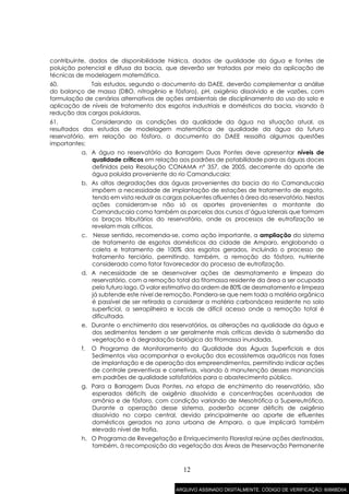 12
contribuinte, dados de disponibilidade hídrica, dados de qualidade da água e fontes de
poluição potencial e difusa da bacia, que deverão ser tratados por meio da aplicação de
técnicas de modelagem matemática.
60. Tais estudos, segundo o documento do DAEE, deverão complementar a análise
do balanço de massa (DBO, nitrogênio e fósforo), pH, oxigênio dissolvido e de vazões, com
formulação de cenários alternativos de ações ambientais de disciplinamento do uso do solo e
aplicação de níveis de tratamento dos esgotos industriais e domésticos da bacia, visando à
redução das cargas poluidoras.
61. Considerando as condições da qualidade da água na situação atual, os
resultados dos estudos de modelagem matemática de qualidade da água do futuro
reservatório, em relação ao fósforo, o documento do DAEE ressalta algumas questões
importantes:
a. A água no reservatório da Barragem Duas Pontes deve apresentar níveis de
qualidade críticos em relação aos padrões de potabilidade para as águas doces
definidos pela Resolução CONAMA nº 357, de 2005, decorrente do aporte de
água poluída proveniente do rio Camanducaia;
b. As altas degradações das águas provenientes da bacia do rio Camanducaia
impõem a necessidade de implantação de estações de tratamento de esgoto,
tendo em vista reduzir as cargas poluentes afluentes à área do reservatório. Nestas
ações consideram-se não só os aportes provenientes a montante do
Camanducaia como também as parcelas dos cursos d’água laterais que formam
os braços tributários do reservatório, onde os processos de eutrofização se
revelam mais críticos.
c. Nesse sentido, recomenda-se, como ação importante, a ampliação do sistema
de tratamento de esgotos domésticos da cidade de Amparo, englobando a
coleta e tratamento de 100% dos esgotos gerados, incluindo o processo de
tratamento terciário, permitindo, também, a remoção do fósforo, nutriente
considerado como fator favorecedor do processo de eutrofização.
d. A necessidade de se desenvolver ações de desmatamento e limpeza do
reservatório, com a remoção total da fitomassa residente da área a ser ocupada
pelo futuro lago. O valor estimativo da ordem de 80% de desmatamento e limpeza
já subtende este nível de remoção. Pondera-se que nem toda a matéria orgânica
é passível de ser retirada a considerar a matéria carbonácea residente no solo
superficial, a serrapilheira e locais de difícil acesso onde a remoção total é
dificultada.
e. Durante o enchimento dos reservatórios, as alterações na qualidade da água e
dos sedimentos tendem a ser geralmente mais críticas devido à submersão da
vegetação e à degradação biológica da fitomassa inundada.
f. O Programa de Monitoramento da Qualidade das Águas Superficiais e dos
Sedimentos visa acompanhar a evolução dos ecossistemas aquáticos nas fases
de implantação e de operação dos empreendimentos, permitindo indicar ações
de controle preventivas e corretivas, visando à manutenção desses mananciais
em padrões de qualidade satisfatórios para o abastecimento público.
g. Para a Barragem Duas Pontes, na etapa de enchimento do reservatório, são
esperados déficits de oxigênio dissolvido e concentrações acentuadas de
amônia e de fósforo, com condição variando de Mesotrófica a Supereutrófica.
Durante a operação desse sistema, poderão ocorrer déficits de oxigênio
dissolvido no corpo central, devido principalmente ao aporte de efluentes
domésticos gerados na zona urbana de Amparo, o que implicará também
elevado nível de trofia.
h. O Programa de Revegetação e Enriquecimento Florestal reúne ações destinadas,
também, à recomposição da vegetação das Áreas de Preservação Permanente
ARQUIVO ASSINADO DIGITALMENTE. CÓDIGO DE VERIFICAÇÃO: 6066BD04.
 