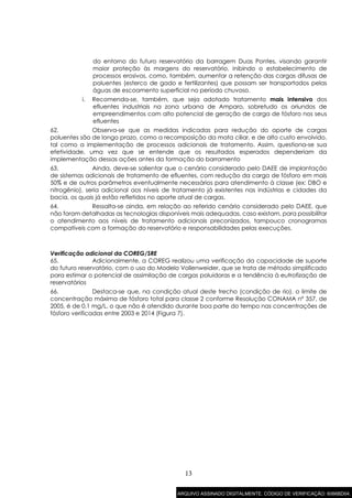 13
do entorno do futuro reservatório da barragem Duas Pontes, visando garantir
maior proteção às margens do reservatório, inibindo o estabelecimento de
processos erosivos, como, também, aumentar a retenção das cargas difusas de
poluentes (esterco de gado e fertilizantes) que possam ser transportados pelas
águas de escoamento superficial no período chuvoso.
i. Recomenda-se, também, que seja adotado tratamento mais intensivo dos
efluentes industriais na zona urbana de Amparo, sobretudo os oriundos de
empreendimentos com alto potencial de geração de carga de fósforo nos seus
efluentes
62. Observa-se que as medidas indicadas para redução do aporte de cargas
poluentes são de longo prazo, como a recomposição da mata ciliar, e de alto custo envolvido,
tal como a implementação de processos adicionais de tratamento. Assim, questiona-se sua
efetividade, uma vez que se entende que os resultados esperados dependeriam da
implementação dessas ações antes da formação do barramento
63. Ainda, deve-se salientar que o cenário considerado pelo DAEE de implantação
de sistemas adicionais de tratamento de efluentes, com redução da carga de fósforo em mais
50% e de outros parâmetros eventualmente necessários para atendimento à classe (ex: DBO e
nitrogênio), seria adicional aos níveis de tratamento já existentes nas indústrias e cidades da
bacia, os quais já estão refletidos no aporte atual de cargas.
64. Ressalta-se ainda, em relação ao referido cenário considerado pelo DAEE, que
não foram detalhadas as tecnologias disponíveis mais adequadas, caso existam, para possibilitar
o atendimento aos níveis de tratamento adicionais preconizados, tampouco cronogramas
compatíveis com a formação do reservatório e responsabilidades pelas execuções.
Verificação adicional da COREG/SRE
65. Adicionalmente, a COREG realizou uma verificação da capacidade de suporte
do futuro reservatório, com o uso do Modelo Vollenweider, que se trata de método simplificado
para estimar o potencial de assimilação de cargas poluidoras e a tendência à eutrofização de
reservatórios
66. Destaca-se que, na condição atual deste trecho (condição de rio), o limite de
concentração máxima de fósforo total para classe 2 conforme Resolução CONAMA nº 357, de
2005, é de 0,1 mg/L, o que não é atendido durante boa parte do tempo nas concentrações de
fósforo verificadas entre 2003 e 2014 (Figura 7).
ARQUIVO ASSINADO DIGITALMENTE. CÓDIGO DE VERIFICAÇÃO: 6066BD04.
 