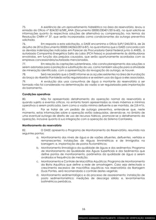 16
75. A existência de um aproveitamento hidrelétrico na área do reservatório, levou a
emissão do Ofício nº 824/2016/SRE_ANA (Documento 00000.030401/2016-60), no qual solicita-se
informações quanto às respectivas soluções de alternativa ou compensação, nos termos da
Resolução CNRH nº 37, que serão incorporadas como condicionantes da outorga preventiva
solicitada.
76. Em resposta a esta solicitação, o DAEE encaminha o Ofício SUP/1245/2016, de 26
de julho de 2016 (Documento 00000.042365/2016-87), no qual informa que o DAEE concorda com
as devidas indenizações indicadas em Parecer da Procuradoria Geral Federal junto à ANEEL, à
autorizada Companhia Energética Salto do Lobo (PCH Feixos) e possivelmente às distribuidoras
envolvidas, em função dos prejuízos causados, que serão oportunamente acordadas com as
empresas concessionária/autorizada mencionadas.
77. Em relação às captações subterrâneas, não consta planejamento das soluções a
serem adotadas para a proteção e substituição do uso, como também solução para a atividade
de mineração identificada, com a apresentação da revogação da outorga, se houver.
78. Será necessário que o DAEE informe se os açudes existentes na área de inundação
do braço do ribeirão Pantaleão estão regularizados e se existem usos da água a eles associados.
79. A evolução dos usos consuntivos de água a montante do reservatório a ser
formado não foi considerada na determinação da vazão a ser regularizada pela implantação
do barramento.
Condições operativas
80. Não foi apresentada detalhamento da operação normal do reservatório e
quando sujeito a eventos críticos, no entanto foram apresentados os níveis máximos e mínimos
operativos a serem praticados, bem como a vazão mínima defluente a ser mantida, de 2,8 m³/s.
81. Por se tratar de um pedido de outorga preventiva, entende-se que, neste
momento, estas informações sobre a operação estão adequadas, devendo-se, no âmbito de
uma eventual outorga de direito de uso de recursos hídricos, promover-se o detalhamento da
operação, inclusive quanto à sua integração com a operação do Sistema Cantareira.
Monitoramento do reservatório
82. O DAEE apresenta o Programa de Monitoramento do Reservatório, resumido nos
seguintes pontos:
a. Monitoramento dos níveis de água e de vazões afluentes, defluentes, vertidas e
remanescentes: instalações de réguas limnimétricas e de limnígrafos na
barragem; e, implantação de postos fluviométricos;
b. Monitoramento limnológico da qualidade de águas e dos sedimentos: Programa
de Monitoramento da Qualidade das Águas Superficiais e dos Sedimentos que
define pontos de monitoramento, parâmetros da qualidade de água a serem
avaliados e frequência de medição;
c. Monitoramento e Controle de Macrófitas Aquáticas: Programa de Monitoramento
da Biota Aquática que define a rede de amostragem. Caso seja detectado o
crescimento excessivo de macrófitas aquáticas nos reservatórios da Barragem
Duas Pontes, será recomendado o controle destes vegetais;
d. Monitoramento sedimentológico e do processo de assoreamento: instalação de
posto sedimentométrico; medições de descarga sólida; e, levantamentos
batimétricos periódicos.
ARQUIVO ASSINADO DIGITALMENTE. CÓDIGO DE VERIFICAÇÃO: 6066BD04.
 