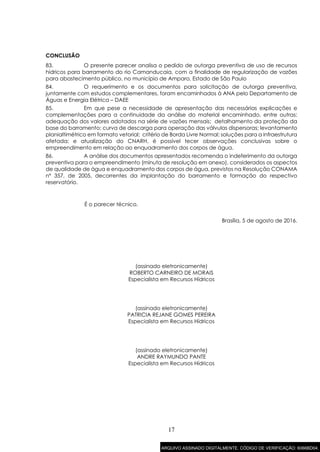 17
CONCLUSÃO
83. O presente parecer analisa o pedido de outorga preventiva de uso de recursos
hídricos para barramento do rio Camanducaia, com a finalidade de regularização de vazões
para abastecimento público, no município de Amparo, Estado de São Paulo
84. O requerimento e os documentos para solicitação de outorga preventiva,
juntamente com estudos complementares, foram encaminhados à ANA pelo Departamento de
Águas e Energia Elétrica – DAEE
85. Em que pese a necessidade de apresentação das necessárias explicações e
complementações para a continuidade da análise do material encaminhado, entre outras:
adequação dos valores adotados na série de vazões mensais; detalhamento da proteção da
base do barramento; curva de descarga para operação das válvulas dispersoras; levantamento
planialtimétrico em formato vetorial; critério de Borda Livre Normal; soluções para a infraestrutura
afetada; e atualização do CNARH, é possível tecer observações conclusivas sobre o
empreendimento em relação ao enquadramento dos corpos de água.
86. A análise dos documentos apresentados recomenda o indeferimento da outorga
preventiva para o empreendimento (minuta de resolução em anexo), considerados os aspectos
de qualidade de água e enquadramento dos corpos de água, previstos na Resolução CONAMA
nº 357, de 2005, decorrentes da implantação do barramento e formação do respectivo
reservatório.
É o parecer técnico.
Brasília, 5 de agosto de 2016.
(assinado eletronicamente)
ROBERTO CARNEIRO DE MORAIS
Especialista em Recursos Hídricos
(assinado eletronicamente)
PATRICIA REJANE GOMES PEREIRA
Especialista em Recursos Hídricos
(assinado eletronicamente)
ANDRE RAYMUNDO PANTE
Especialista em Recursos Hídricos
ARQUIVO ASSINADO DIGITALMENTE. CÓDIGO DE VERIFICAÇÃO: 6066BD04.
 