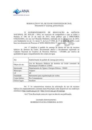 RESOLUÇÃO Nº XX, DE XX DE XXXXXXXX DE 201X.
Documento nº @@nup_protocolo@@
O SUPERINTENDENTE DE REGULAÇÃO da AGÊNCIA
NACIONAL DE ÁGUAS - ANA, no exercício da competência a que se refere a
Portaria nº 100, de 23 de maio de 2013, torna público que a DIRETORIA
COLEGIADA, em sua xxxª Reunião Ordinária, realizada em xx de xxxxxxx de 2016,
com fundamento no art. 12, inciso V, da Lei nº 9.984, de 17 de julho de 2000, e com
base nos elementos do Processo nº 02501.000256/2016-77, resolveu:
Art. 1º Indeferir o pedido de outorga de direito de uso de recursos
hídricos de domínio da União, discriminado abaixo e devidamente registrado no
Cadastro Nacional de Usuários de Recursos Hídricos – CNARH, por motivo de
qualidade de água e enquadramento dos corpos de água.
Ato Indeferimento de pedido de outorga preventiva
Objeto do ato
Uso de Recursos Hídricos de domínio da União constante da
Declaração CNARH nº 233692
Interessada Departamento de Águas e Energia Elétrica – DAEE
Município Amparo
UF SP
Finalidade Barramento para regularização de vazões
Corpo hídrico Rio Camanducaia
Efeitos legais Imediato
Art. 2º As características técnicas da solicitação de uso de recursos
hídricos do empreendimento constante desta Resolução estão disponíveis nos endereços
eletrônicos http://cnarh.ana.gov.br e http://www2.ana.gov.br/outorga.
Art.3º Esta Resolução entra em vigor na data de sua publicação.
(assinado eletronicamente)
RODRIGO FLECHA FERREIRA ALVES
 