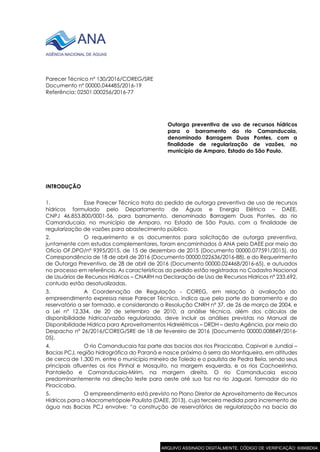 Parecer Técnico nº 130/2016/COREG/SRE
Documento nº 00000.044485/2016-19
Referência: 02501.000256/2016-77
Outorga preventiva de uso de recursos hídricos
para o barramento do rio Camanducaia,
denominado Barragem Duas Pontes, com a
finalidade de regularização de vazões, no
município de Amparo, Estado do São Paulo.
INTRODUÇÃO
1. Esse Parecer Técnico trata do pedido de outorga preventiva de uso de recursos
hídricos formulado pelo Departamento de Águas e Energia Elétrica – DAEE,
CNPJ 46.853.800/0001-56, para barramento, denominado Barragem Duas Pontes, do rio
Camanducaia, no município de Amparo, no Estado de São Paulo, com a finalidade de
regularização de vazões para abastecimento público.
2. O requerimento e os documentos para solicitação de outorga preventiva,
juntamente com estudos complementares, foram encaminhados à ANA pelo DAEE por meio do
Ofício OF.DPO/nº 9395/2015, de 15 de dezembro de 2015 (Documento 00000.077591/2015), da
Correspondência de 18 de abril de 2016 (Documento 00000.022636/2016-88), e do Requerimento
de Outorga Preventiva, de 28 de abril de 2016 (Documento 00000.024468/2016-65), e autuados
no processo em referência. As características do pedido estão registradas no Cadastro Nacional
de Usuários de Recursos Hídricos – CNARH na Declaração de Uso de Recursos Hídricos nº 233.692,
contudo estão desatualizadas.
3. A Coordenação de Regulação - COREG, em relação à avaliação do
empreendimento expressa nesse Parecer Técnico, indica que pelo porte do barramento e do
reservatório a ser formado, e considerando a Resolução CNRH nº 37, de 26 de março de 2004, e
a Lei nº 12.334, de 20 de setembro de 2010, a análise técnica, além dos cálculos de
disponibilidade hídrica/vazão regularizada, deve incluir as análises previstas no Manual de
Disponibilidade Hídrica para Aproveitamentos Hidrelétricos – DRDH – desta Agência, por meio do
Despacho nº 26/2016/COREG/SRE de 18 de fevereiro de 2016 (Documento 00000.008849/2016-
05).
4. O rio Camanducaia faz parte das bacias dos rios Piracicaba, Capivari e Jundiaí –
Bacias PCJ, região hidrográfica do Paraná e nasce próximo à serra da Mantiqueira, em altitudes
de cerca de 1.300 m, entre o município mineiro de Toledo e o paulista de Pedra Bela, sendo seus
principais afluentes os rios Pinhal e Mosquito, na margem esquerda, e os rios Cachoeirinha,
Pantaleão e Camanducaia-Mirim, na margem direita. O rio Camanducaia escoa
predominantemente na direção leste para oeste até sua foz no rio Jaguari, formador do rio
Piracicaba.
5. O empreendimento está previsto no Plano Diretor de Aproveitamento de Recursos
Hídricos para a Macrometrópole Paulista (DAEE, 2013), cuja terceira medida para incremento de
água nas Bacias PCJ envolve: “a construção de reservatórios de regularização na bacia do
ARQUIVO ASSINADO DIGITALMENTE. CÓDIGO DE VERIFICAÇÃO: 6066BD04.
 