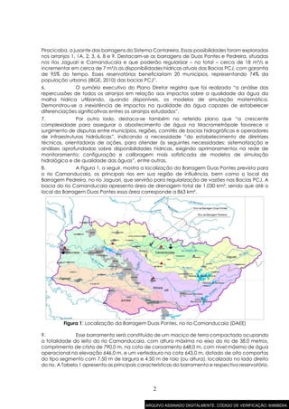 2
Piracicaba, a jusante das barragens do Sistema Cantareira. Essas possibilidades foram exploradas
nos arranjos 1, 1A, 2, 3, 6, 8 e 9. Destacam-se as barragens de Duas Pontes e Pedreira, situadas
nos rios Jaguari e Camanducaia e que poderão regularizar – no total – cerca de 18 m³/s e
incrementar em cerca de 7 m³/s as disponibilidades hídricas atuais das Bacias PCJ, com garantia
de 95% do tempo. Esses reservatórios beneficiariam 20 municípios, representando 74% da
população urbana (IBGE, 2010) das bacias PCJ”.
6. O sumário executivo do Plano Diretor registra que foi realizada “a análise das
repercussões de todos os arranjos em relação aos impactos sobre a qualidade da água da
malha hídrica utilizando, quando disponíveis, os modelos de simulação matemática.
Demonstrou-se a inexistência de impactos na qualidade da água capazes de estabelecer
diferenciações significativas entres os arranjos estudados”.
7. Por outro lado, destaca-se também no referido plano que “a crescente
complexidade para assegurar o abastecimento de água na Macrometrópole favorece o
surgimento de disputas entre municípios, regiões, comitês de bacias hidrográficas e operadores
de infraestruturas hidráulicas”, indicando a necessidade “do estabelecimento de diretrizes
técnicas, orientadoras de ações, para atender às seguintes necessidades: sistematização e
análises aprofundadas sobre disponibilidades hídricas, exigindo aprimoramentos na rede de
monitoramento; configuração e calibragem mais sofisticada de modelos de simulação
hidrológica e de qualidade das águas”, entre outras.
8. A Figura 1, a seguir, mostra a localização da Barragem Duas Pontes prevista para
o rio Camanducaia, os principais rios em sua região de influência, bem como o local da
Barragem Pedreira, no rio Jaguari, que servirão para regularização de vazões nas Bacias PCJ. A
bacia do rio Camanducaia apresenta área de drenagem total de 1.030 km², sendo que até o
local da Barragem Duas Pontes essa área corresponde a 863 km².
Figura 1: Localização da Barragem Duas Pontes, no rio Camanducaia (DAEE)
9. Esse barramento será constituído de um maciço de terra compactado ocupando
a totalidade do leito do rio Camanducaia, com altura máxima no eixo do rio de 38,0 metros,
comprimento de crista de 790,0 m, na cota de coroamento 648,0 m, com nível máximo de água
operacional na elevação 646,0 m, e um vertedouro na cota 643,0 m, dotado de oito comportas
do tipo segmento com 7,50 m de largura e 4,50 m de raio (ou altura), localizado no lado direito
do rio. A Tabela 1 apresenta as principais características do barramento e respectivo reservatório.
ARQUIVO ASSINADO DIGITALMENTE. CÓDIGO DE VERIFICAÇÃO: 6066BD04.
 