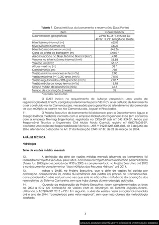 3
Tabela 1: Características do barramento e reservatório Duas Pontes
Item Característica
Coordenadas geográficas 22º40’46,68” Latitude Sul
46°52’17,22” Longitude Oeste
Nível Mínimo Normal (m) 625,0
Nível Máximo Normal (m) 646,0
Nível Máximo Maximorum (m) 646,36
Cota da crista da barragem (m) 648,0 *
Área inundada no Nível Máximo Normal (km²) 4,88
Volume no Nível Máximo Normal (hm³) 55,88
Volume útil (hm³) 53,37
Altura máxima (m) 38 *
Comprimento (m) 790
Vazão mínima remanescente (m³/s) 2,80
Vazão máxima Tr=10.000 anos (m³/s) 715,0
Vazão regularizada – 98% garantia (m³/s) 7,83 *
Vazão média de longo termo (m³/s) 13,98
Tempo médio de residência (dias) 46,3
Tempo de construção (meses) 32
* revisão necessária
10. O DAEE indica no requerimento de outorga preventiva uma vazão de
regularização de 8,17 m³/s, corrigida posteriormente para 7,83 m³/s, a ser defluida de barramento
a ser construído no rio Camanducaia, necessária para garantia do atendimento da demanda
de usos múltiplos a jusante nos rios Camanducaia, Jaguari e Piracicaba.
11. O Projeto Executivo do barramento foi elaborado para o Departamento Águas e
Energia Elétrica mediante contrato com a empresa Hidrostudio Engenharia Ltda (em consórcio
com a empresa Themag Engenharia), registrada no CREA-SP sob n.º 0431924-SP, tendo por
Responsável Técnico o Engenheiro Civil Aluisio Pardo Canholi, registro n.º 0600756043-SP,
conforme Anotação de Responsabilidade Técnica – ART nº 92221220140854305, de 3 de julho de
2014, atendendo o disposto no Art. 3º da Resolução CNRH nº 37, de 26 de março de 2004.
ANÁLISE TÉCNICA
Hidrologia
Série de vazões médias mensais
12. A definição da série de vazões médias mensais afluentes ao barramento foi
realizada no Projeto Executivo, pelo DAEE, com base no Projeto Básico elaborado pela Petrobrás
(Projectus, 2013) para o período de 1930 a 2003, e complementado no Projeto Executivo até 2012
e no documento complementar “Usos Múltiplos dos Recursos Hídricos” até 2014.
13. Indica o DAEE, no Projeto Executivo, que a série de vazões foi obtida por
correlação considerando os dados fluviométricos dos postos no próprio rio Camanducaia,
correspondendo à série natural uma vez que este rio não sofre a influência da operação dos
reservatórios do Sistema Cantareira, sem que haja clareza da metodologia adotada.
14. Quando da elaboração do Projeto Executivo, foram complementados os anos
de 2004 a 2012 por correlação de vazões com as descargas do Sistema Jaguari/Jacareí,
utilizando o ACQUANET 2013 – PCJ. Em seguida, a série de vazões nessa estação foi estendida
até o ano de 2014, “completado pelo vetor regional”, sem que haja clareza da metodologia
adotada.
ARQUIVO ASSINADO DIGITALMENTE. CÓDIGO DE VERIFICAÇÃO: 6066BD04.
 