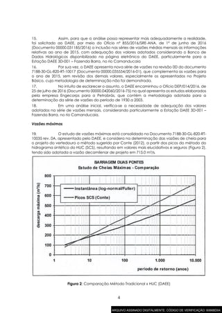 4
15. Assim, para que a análise possa representar mais adequadamente a realidade,
foi solicitado ao DAEE, por meio do Ofício nº 855/2016/SRE-ANA, de 1º de junho de 2016
(Documento 00000.031185/2016) a inclusão nas séries de vazões médias mensais as informações
relativas ao ano de 2015, com adequação dos valores adotados considerando o Banco de
Dados Hidrológicos disponibilizado na página eletrônica do DAEE, particularmente para a
Estação DAEE 3D-001 – Fazenda Barra, no rio Camanducaia
16. Por sua vez, o DAEE apresenta nova série de vazões na revisão 0D do documento
7188-30-GL-820-RT-10017 (Documento 00000.035554/2016-01), que complementa as vazões para
o ano de 2015, sem revisão dos demais valores, especialmente os apresentados no Projeto
Básico, cuja metodologia de determinação não foi demonstrada.
17. No intuito de esclarecer o assunto, o DAEE encaminhou o Ofício DEP/014/2016, de
25 de julho de 2016 (Documento 00000.042060/2016-75) no qual apresenta os estudos elaborados
pela empresa Engecorps para a Petrobrás, que contém a metodologia adotada para a
determinação da série de vazões do período de 1930 a 2003.
18. Em uma análise inicial, verifica-se a necessidade de adequação dos valores
adotados na série de vazões mensais, considerando particularmente a Estação DAEE 3D-001 –
Fazenda Barra, no rio Camanducaia.
Vazões máximas
19. O estudo de vazões máximas está consolidado no Documento 7188-30-GL-820-RT-
10035 rev. 0A, apresentado pelo DAEE, e considera na determinação das vazões de cheia para
o projeto do vertedouro o método sugerido por Conte (2012), a partir dos picos do método do
hidrograma sintético do HUC (SCS), resultando em valores mais elucidativos e seguros (Figura 2),
tendo sido adotada a vazão decamilenar de projeto em 715,0 m³/s.
Figura 2: Comparação Método Tradicional x HUC (DAEE)
ARQUIVO ASSINADO DIGITALMENTE. CÓDIGO DE VERIFICAÇÃO: 6066BD04.
 