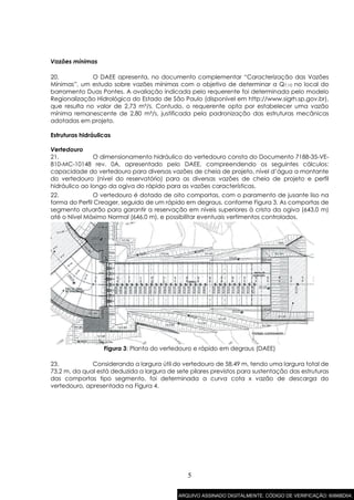 5
Vazões mínimas
20. O DAEE apresenta, no documento complementar “Caracterização das Vazões
Mínimas”, um estudo sobre vazões mínimas com o objetivo de determinar a Q7,10 no local do
barramento Duas Pontes. A avaliação indicada pelo requerente foi determinada pelo modelo
Regionalização Hidrológica do Estado de São Paulo (disponível em http://www.sigrh.sp.gov.br),
que resulta no valor de 2,73 m³/s. Contudo, o requerente opta por estabelecer uma vazão
mínima remanescente de 2,80 m³/s, justificada pela padronização das estruturas mecânicas
adotadas em projeto.
Estruturas hidráulicas
Vertedouro
21. O dimensionamento hidráulico do vertedouro consta do Documento 7188-35-VE-
810-MC-10148 rev. 0A, apresentado pelo DAEE, compreendendo os seguintes cálculos:
capacidade do vertedouro para diversas vazões de cheia de projeto, nível d’água a montante
do vertedouro (nível do reservatório) para as diversas vazões de cheia de projeto e perfil
hidráulico ao longo da ogiva do rápido para as vazões características.
22. O vertedouro é dotado de oito comportas, com o paramento de jusante liso na
forma do Perfil Creager, seguido de um rápido em degraus, conforme Figura 3. As comportas de
segmento atuarão para garantir a reservação em níveis superiores à crista da ogiva (643,0 m)
até o Nível Máximo Normal (646,0 m), e possibilitar eventuais vertimentos controlados.
Figura 3: Planta do vertedouro e rápido em degraus (DAEE)
23. Considerando a largura útil do vertedouro de 58,49 m, tendo uma largura total de
73,2 m, da qual está deduzida a largura de sete pilares previstos para sustentação das estruturas
das comportas tipo segmento, foi determinada a curva cota x vazão de descarga do
vertedouro, apresentada na Figura 4.
ARQUIVO ASSINADO DIGITALMENTE. CÓDIGO DE VERIFICAÇÃO: 6066BD04.
 