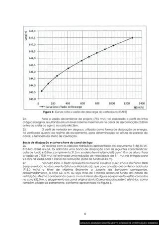 6
Figura 4: Curva cota x vazão de descarga do vertedouro (DAEE)
24. Para a vazão decamilenar de projeto (715 m³/s) foi elaborado o perfil da linha
d’água na ogiva, resultando em um nível máximo maximorum no canal de aproximação (2,80 m
antes da crista da ogiva) na cota 646,36m.
25. O perfil de vertedor em degraus, utilizado como forma de dissipação de energia,
foi verificado quanto ao regime de escoamento, para determinação da altura da parede do
canal, e também ao efeito de cavitação.
Bacia de dissipação e curva-chave do canal de fuga
26. De acordo com os cálculos hidráulicos apresentados no documento 7188-35-VE-
810-MC-10148 rev.0A, foi adotada uma bacia de dissipação com as seguintes características:
cota de fundo 610,0 m; comprimento 31,5 m; e soleira terminal (end-sill) com 1,0 m de altura. Para
a vazão de 715,0 m³/s foi estimada uma redução de velocidade de 9,1 m/s na entrada para
2,6 m/s na saída para o canal de restituição (cota de fundo 614,0 m).
27. Por outro lado, o DAEE apresenta no mesmo estudo a curva chave do Ponto SB08
(reapresentada no documento Estruturas Hidráulicas), que para a vazão decamilenar adotada
(715,0 m³/s) o Nível de Máxima Enchente a Jusante da Barragem corresponde,
aproximadamente, à cota 621,5 m, ou seja, mais de 7 metros acima do fundo dos canais de
restituição. Mesmo considerando que os muros laterais de alguns equipamentos estão coroados
na cota 622,0 m, o alagamento do canal original do rio Camanducaia poderá afetá-los, como
também a base do barramento, conforme apresentado na Figura 5.
ARQUIVO ASSINADO DIGITALMENTE. CÓDIGO DE VERIFICAÇÃO: 6066BD04.
 
