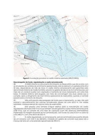 7
Figura 5: Inundação provável na vazão máxima adotada (SRE/COREG)
Descarregador de fundo, regularização e vazão remanescente
28. O DAEE informa no documento Enchimento do Reservatório que de acordo com
as simulações de cenários de enchimento apresentadas, este se dará em um período entre 25 a
50 dias, dependendo do mês de início. A vazão mínima remanescente será garantida pelo
denominado Sistema de Vazão Sanitária, previsto na galeria de desvio do rio Camanducaia, por
meio de um conduto auxiliar com captação a montante do futuro barramento, em cota mais
baixa. O referido Sistema será plugado, por meio de concretagem das duas células que o
compõe, após o atingimento do nível mínimo operacional do reservatório, quando o controle
passará para o Conduto de Adução.
29. Não está previsto descarregador de fundo para o barramento, ou seja, não será
possível o aproveitamento dos volumes armazenados abaixo da cota 625,0 m, nas vazões
adotadas, correspondendo ao volume morto do reservatório.
30. Está prevista uma tomada d’água seletiva para a manutenção da vazão
regularizada solicitada (7,83 m³/s) e que também deverá garantir a vazão mínima remanescente
(2,80 m³/s), que se compõe de uma torre de captação (com três aberturas intermediárias)
implantada na margem esquerda do rio Camanducaia, com fundo na cota 613,0 m e crista na
cota 648,0 m, com uma altura de 35,0 m.
31. A vazão regularizada, ou remanescente, será encaminhada para jusante através
de um conduto com 2,50 m de diâmetro, instalado em galeria de concreto que passa sob o
maciço de terra em uma extensão aproximada de 290,0 m.
ARQUIVO ASSINADO DIGITALMENTE. CÓDIGO DE VERIFICAÇÃO: 6066BD04.
 