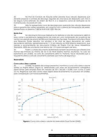 8
32. No final do Conduto de Adução estão previstas duas válvulas dispersoras que
deverão propiciar o controle de descarga, seguidas de uma bacia de dissipação com 10,0 m
de largura numa extensão da ordem de 90,0 m, e o respectivo canal de restituição ao rio
Camanducaia, escavado em solo.
33. Não foi apresentada curva de descarga para operação das válvulas dispersoras
para a garantia das vazões requeridas, em conjunto com o sistema de transposição de peixes,
apresentados no desenho 7188-36-TA-810-DE-10201 Rev.0A.
Borda livre
34. No documento Estruturas Hidráulicas foi definida a cota de coroamento 648,0 m
para conter o escalamento (galgamento) da onda em uma combinação de ocorrência de
ventos com período de retorno de 200 anos (métodos Van Der Meer, Thompson & Shuttler e Flood
and Reservoirs Guide descritos nos estudos) e do nível de água decorrente da vazão
decamilenar adotada, aproximadamente 1,1 m em relação ao Nível Máximo Maximorum, que
atende a recomendação do documento Critérios de Projeto Civil de Usinas Hidrelétricas
(Eletrobrás, 2003) de uma Borda Livre Mínima de 1,0 m para barragens de terra.
35. Porém, o citado documento da Eletrobrás também recomenda que a Borda Livre
Normal seja limitada ao mínimo de 3,0 m do Nível Máximo Normal, resultando, no caso do
barramento em análise, na cota de coroamento 649,0 m. Portanto, faz-se necessário que o
requerente altere a cota de coroamento adotada, por motivo de segurança.
Reservatório
Curva cota x área x volume
36. O DAEE, no pedido de outorga preventiva, manteve a curva cota x área x volume
obtida no Projeto Básico (Figura 6), determinada com base em levantamento cartográfico
desenvolvido pela empresa Base em meados de 2011 (escala 1:10.000, com curvas a cada
2,5 m). Registra-se que não consta cópia digital desse levantamento no processo em análise,
para comparação com futuras batimetrias.
Figura 6: Curva cota x área x volume do reservatório Duas Pontes (DAEE)
0,00
1,00
2,00
3,00
4,00
5,00
6,00
610
615
620
625
630
635
640
645
650
655
0,0 10,0 20,0 30,0 40,0 50,0 60,0 70,0 80,0
Área (km²)
Cota(m)
Volume (106 m³)
ARQUIVO ASSINADO DIGITALMENTE. CÓDIGO DE VERIFICAÇÃO: 6066BD04.
 