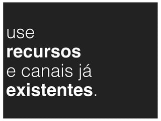 use
recursos
e canais já
existentes.
 