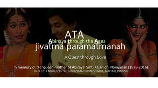 ATA
In memory of the ‘queen-mother of Abinaya’ Smt. Kalanidhi Narayanan (1928-2016)
05.04.2017 NEHRU CENTRE, HIGH COMMISSION OF INDIA, MAYFAIR, LONDON
jivatma paramatmanah
Abinaya through the Ages
A Quest through Love
 