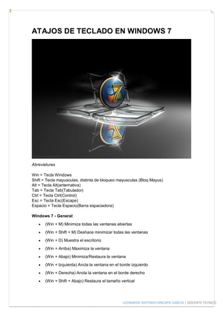 LEONARDO ANTONIO HINCAPIE GARCIA | DOCENTE TECNICO
ATAJOS DE TECLADO EN WINDOWS 7
Abreviaturas
Win = Tecla Windows
Shift = Tecla mayusculas, distinta de bloqueo mayusculas (Bloq Mayus)
Alt = Tecla Alt(anternativa)
Tab = Tecla Tab(Tabulador)
Ctrl = Tecla Ctrl(Control)
Esc = Tecla Esc(Escape)
Espacio = Tecla Espacio(Barra espaciadora)
Windows 7 - General:
 (Win + M) Minimiza todas las ventanas abiertas
 (Win + Shift + M) Deshace minimizar todas las ventanas
 (Win + D) Muestra el escritorio
 (Win + Arriba) Maximiza la ventana
 (Win + Abajo) Minimiza/Restaura la ventana
 (Win + Izquierda) Ancla la ventana en el borde izquierdo
 (Win + Derecha) Ancla la ventana en el borde derecho
 (Win + Shift + Abajo) Restaura el tamaño vertical
 