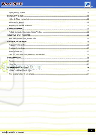 Página/Línea/Columna .......................................................................................................................21
23-APLICANDO ESTILOS ..................................................................................................................... 22
   Estilos de Título (por defecto).............................................................................................................22
   Aplicar estilo Normal .........................................................................................................................22
   Mostrar/Ocultar Panel de Estilos ..........................................................................................................22
24-CAPTURAR PANTALLA ................................................................................................................... 22
   Pantalla completa /Cuadro de diálogo/Ventana .....................................................................................22
25-INSERTAR OTROS ELEMENTOS ......................................................................................................... 22
   Nota al Pie/Nota al Final/Comentarios..................................................................................................22
26-NAVEGACION EN TABLAS ............................................................................................................... 23
   Desplazamientos cortos ......................................................................................................................23
   Desplazamientos largos ......................................................................................................................23
   Mover información ............................................................................................................................23
   Crear una línea en blanco por encima de una Tabla ................................................................................23
27-PROGRAMACION .......................................................................................................................... 23
   Macros.............................................................................................................................................23
   Editor VBA .......................................................................................................................................23
28-TRABAJANDO CON CAMPOS ............................................................................................................ 24
   Insertar Fecha/Hora/Núm.Página.........................................................................................................24
   Otras características de los campos ......................................................................................................24




                                                                                                                                                           5
 