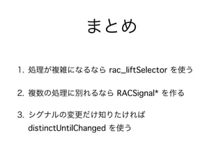 まとめ 
1. 処理が複雑になるなら rac_liftSelector を使う 
2. 複数の処理に別れるなら RACSignal* を作る 
3. シグナルの変更だけ知りたければ 
distinctUntilChanged を使う 
 