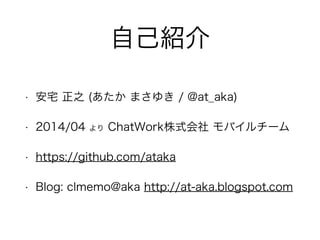 自己紹介 
• 安宅 正之 (あたか まさゆき / @at_aka) 
• 2014/04 より ChatWork株式会社 モバイルチーム 
• https://github.com/ataka 
• Blog: clmemo@aka http://at-aka.blogspot.com 
 